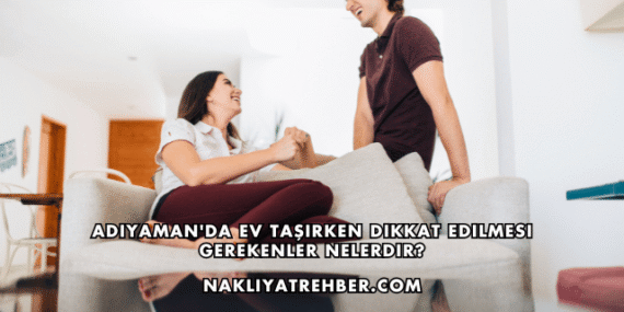 Adıyaman’da Ev Taşırken Dikkat Edilmesi Gerekenler Nelerdir?