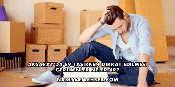 Aksaray’da Ev Taşırken Dikkat Edilmesi Gerekenler Nelerdir?