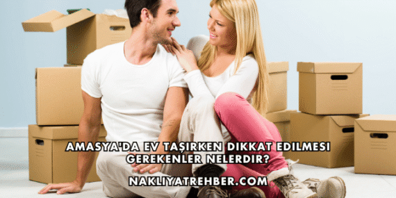 Amasya’da Ev Taşırken Dikkat Edilmesi Gerekenler Nelerdir?