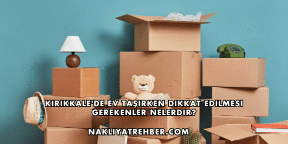 Kırıkkale’de Ev Taşırken Dikkat Edilmesi Gerekenler Nelerdir?