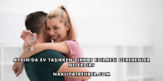 Aydın’da Ev Taşırken Dikkat Edilmesi Gerekenler Nelerdir?