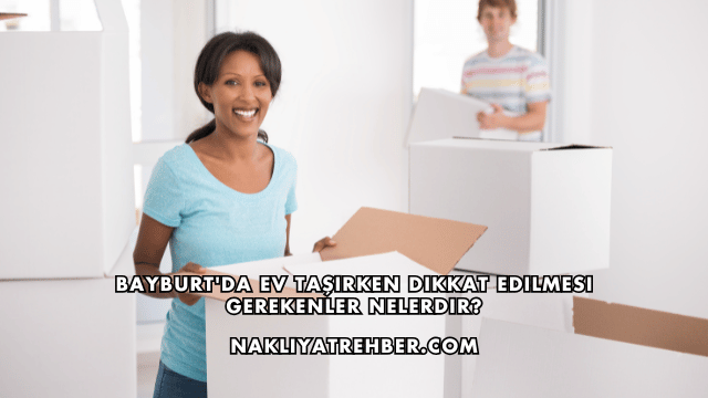 Bayburt'da Ev Taşırken Dikkat Edilmesi Gerekenler Nelerdir?