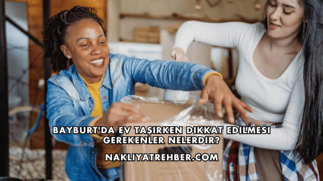 Bayburt'da Ev Taşırken Dikkat Edilmesi Gerekenler Nelerdir?