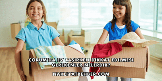 Çorum’da Ev Taşırken Dikkat Edilmesi Gerekenler Nelerdir?