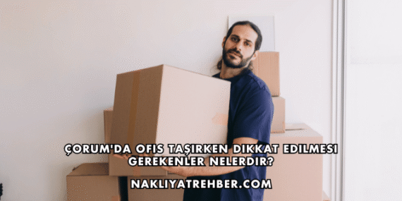 Çorum’da Ofis Taşırken Dikkat Edilmesi Gerekenler Nelerdir?