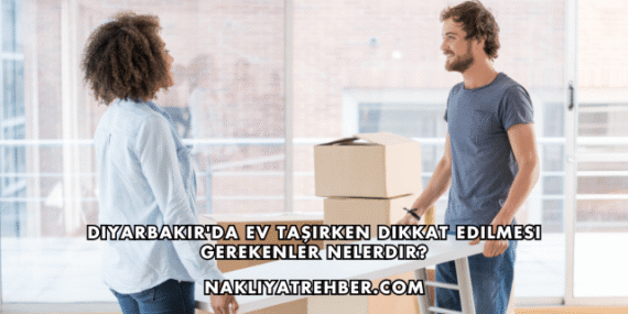 Diyarbakır’da Ev Taşırken Dikkat Edilmesi Gerekenler Nelerdir?