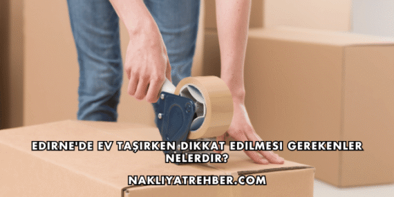 Edirne’de Ev Taşırken Dikkat Edilmesi Gerekenler Nelerdir?
