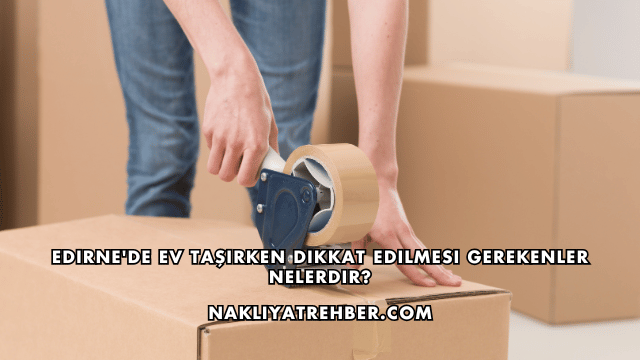 Edirne'de Ev Taşırken Dikkat Edilmesi Gerekenler Nelerdir?