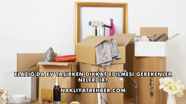 Elazığ'da Ev Taşırken Dikkat Edilmesi Gerekenler Nelerdir?