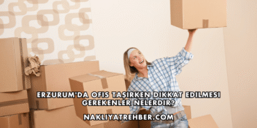 Erzurum'da Ofis Taşırken Dikkat Edilmesi Gerekenler Nelerdir?