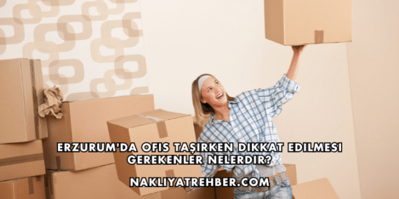 Erzurum’da Ofis Taşırken Dikkat Edilmesi Gerekenler Nelerdir?