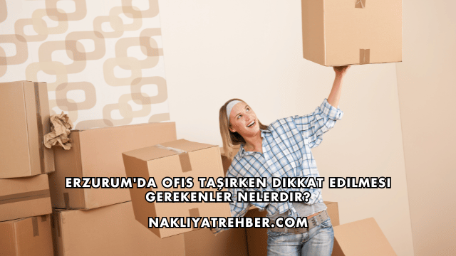 Erzurum'da Ofis Taşırken Dikkat Edilmesi Gerekenler Nelerdir?