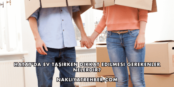 Hatay’da Ev Taşırken Dikkat Edilmesi Gerekenler Nelerdir?