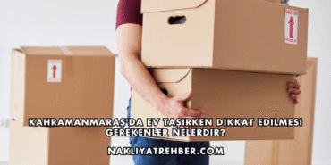 Kahramanmaraş'da Ev Taşırken Dikkat Edilmesi Gerekenler Nelerdir?
