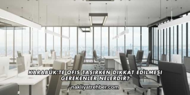 Karabük'te Ofis Taşırken Dikkat Edilmesi Gerekenler Nelerdir?