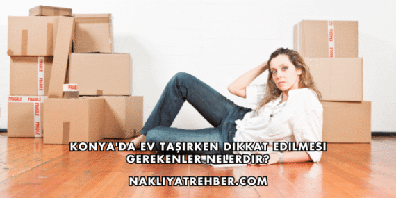 Konya’da Ev Taşırken Dikkat Edilmesi Gerekenler Nelerdir?