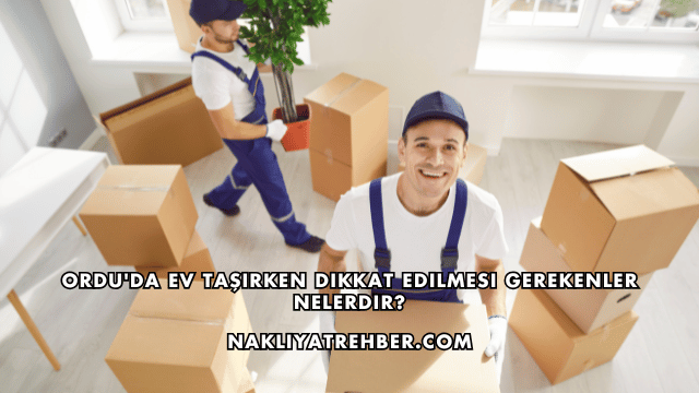Ordu'da Ev Taşırken Dikkat Edilmesi Gerekenler Nelerdir?