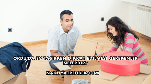 Ordu'da Ev Taşırken Dikkat Edilmesi Gerekenler Nelerdir?