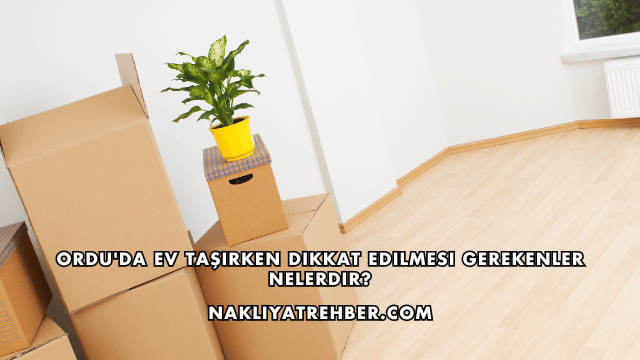 Ordu'da Ev Taşırken Dikkat Edilmesi Gerekenler Nelerdir?