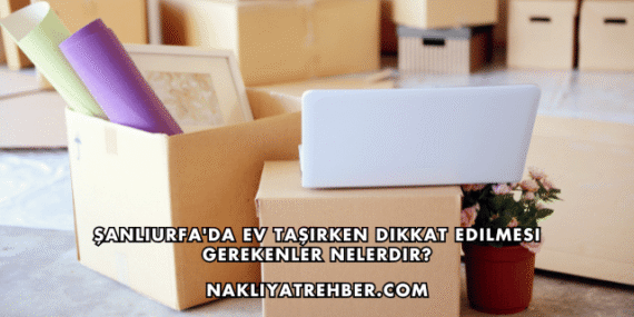 Şanlıurfa’da Ev Taşırken Dikkat Edilmesi Gerekenler Nelerdir?