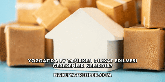 Yozgat’da Ev Taşırken Dikkat Edilmesi Gerekenler Nelerdir?